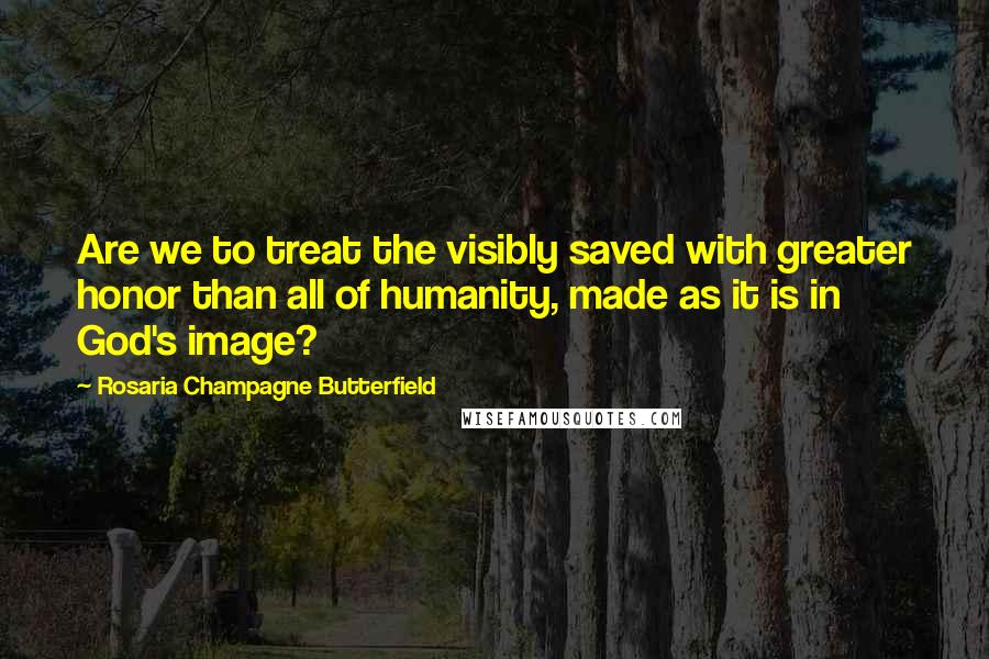 Rosaria Champagne Butterfield Quotes: Are we to treat the visibly saved with greater honor than all of humanity, made as it is in God's image?