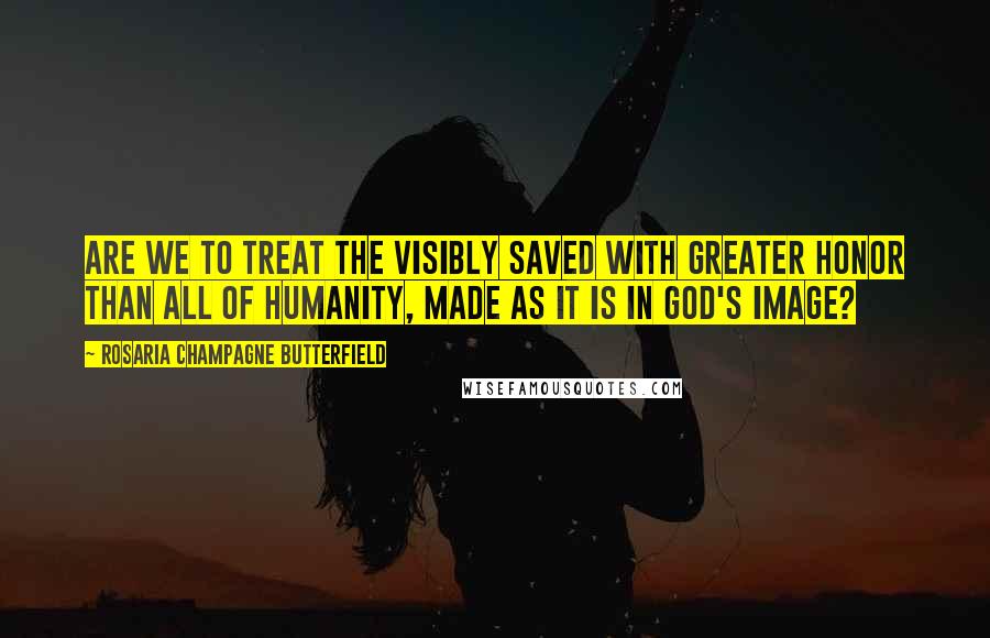 Rosaria Champagne Butterfield Quotes: Are we to treat the visibly saved with greater honor than all of humanity, made as it is in God's image?