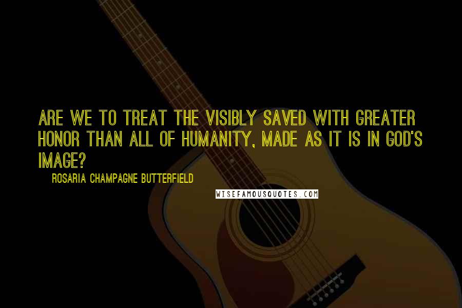 Rosaria Champagne Butterfield Quotes: Are we to treat the visibly saved with greater honor than all of humanity, made as it is in God's image?