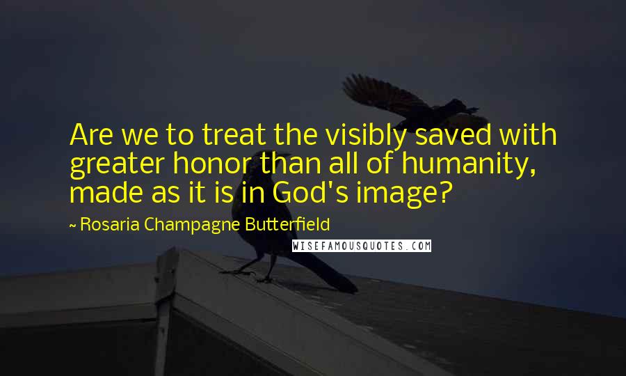 Rosaria Champagne Butterfield Quotes: Are we to treat the visibly saved with greater honor than all of humanity, made as it is in God's image?