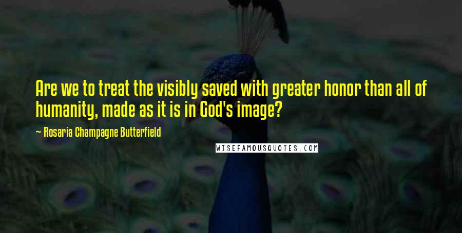Rosaria Champagne Butterfield Quotes: Are we to treat the visibly saved with greater honor than all of humanity, made as it is in God's image?