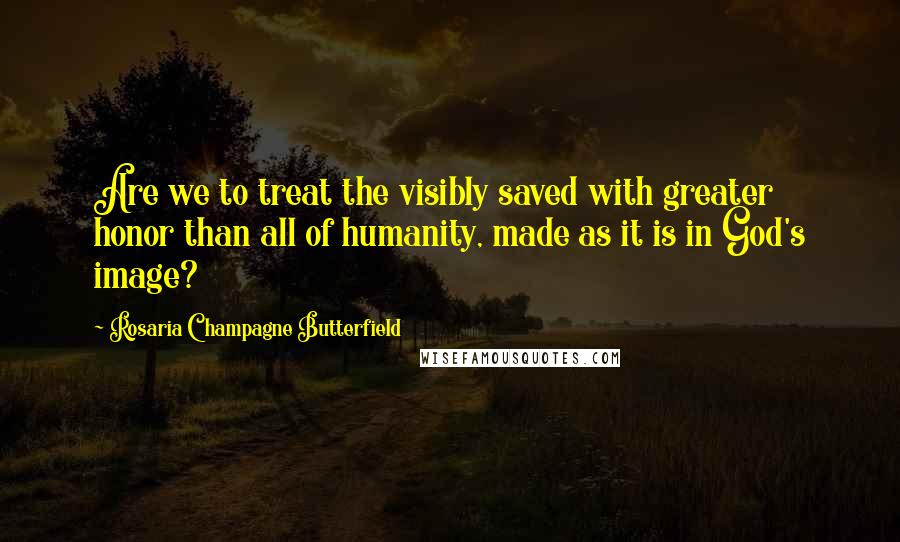 Rosaria Champagne Butterfield Quotes: Are we to treat the visibly saved with greater honor than all of humanity, made as it is in God's image?