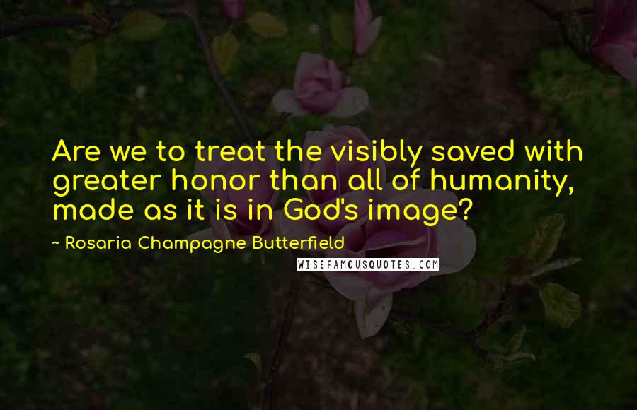 Rosaria Champagne Butterfield Quotes: Are we to treat the visibly saved with greater honor than all of humanity, made as it is in God's image?