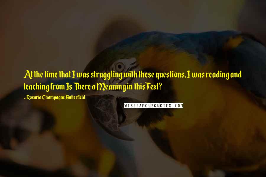 Rosaria Champagne Butterfield Quotes: At the time that I was struggling with these questions, I was reading and teaching from Is There a Meaning in this Text?