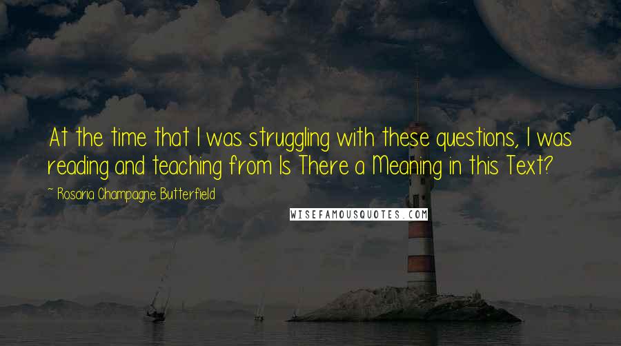 Rosaria Champagne Butterfield Quotes: At the time that I was struggling with these questions, I was reading and teaching from Is There a Meaning in this Text?