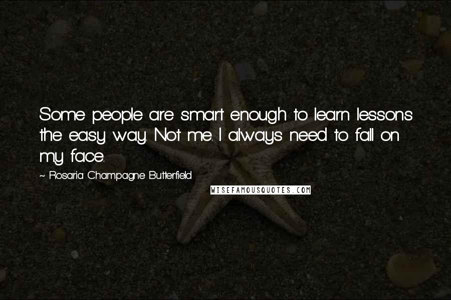 Rosaria Champagne Butterfield Quotes: Some people are smart enough to learn lessons the easy way. Not me. I always need to fall on my face.