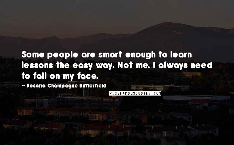 Rosaria Champagne Butterfield Quotes: Some people are smart enough to learn lessons the easy way. Not me. I always need to fall on my face.