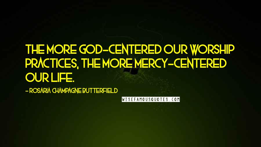 Rosaria Champagne Butterfield Quotes: The more God-centered our worship practices, the more mercy-centered our life.