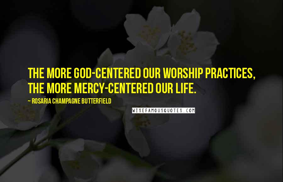 Rosaria Champagne Butterfield Quotes: The more God-centered our worship practices, the more mercy-centered our life.