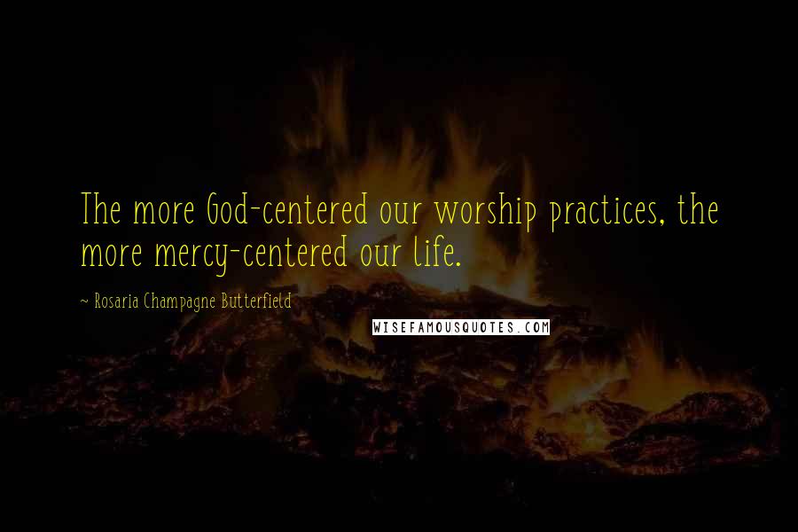 Rosaria Champagne Butterfield Quotes: The more God-centered our worship practices, the more mercy-centered our life.