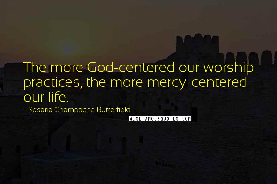 Rosaria Champagne Butterfield Quotes: The more God-centered our worship practices, the more mercy-centered our life.