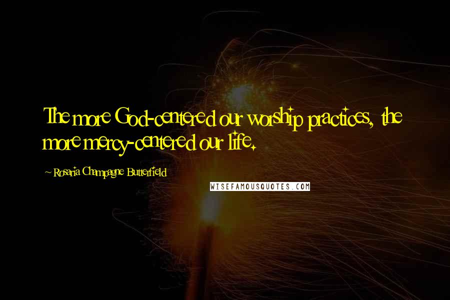 Rosaria Champagne Butterfield Quotes: The more God-centered our worship practices, the more mercy-centered our life.