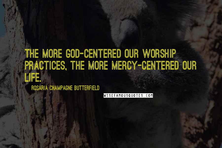 Rosaria Champagne Butterfield Quotes: The more God-centered our worship practices, the more mercy-centered our life.