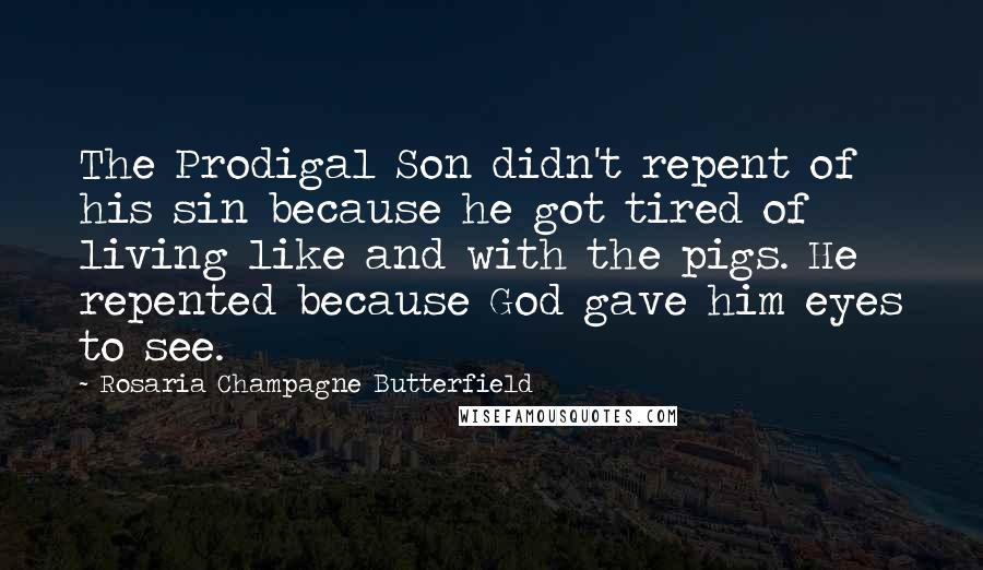 Rosaria Champagne Butterfield Quotes: The Prodigal Son didn't repent of his sin because he got tired of living like and with the pigs. He repented because God gave him eyes to see.