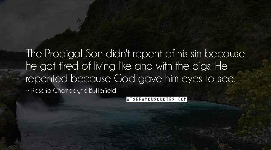 Rosaria Champagne Butterfield Quotes: The Prodigal Son didn't repent of his sin because he got tired of living like and with the pigs. He repented because God gave him eyes to see.