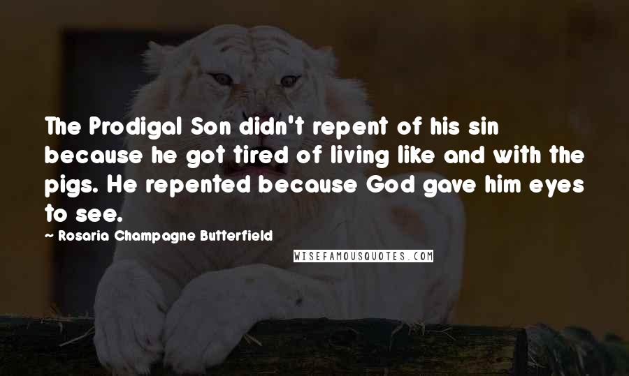 Rosaria Champagne Butterfield Quotes: The Prodigal Son didn't repent of his sin because he got tired of living like and with the pigs. He repented because God gave him eyes to see.