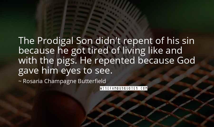 Rosaria Champagne Butterfield Quotes: The Prodigal Son didn't repent of his sin because he got tired of living like and with the pigs. He repented because God gave him eyes to see.