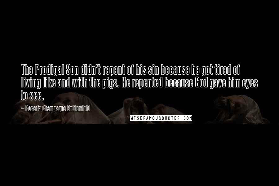 Rosaria Champagne Butterfield Quotes: The Prodigal Son didn't repent of his sin because he got tired of living like and with the pigs. He repented because God gave him eyes to see.