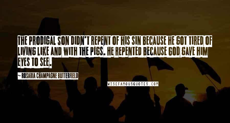 Rosaria Champagne Butterfield Quotes: The Prodigal Son didn't repent of his sin because he got tired of living like and with the pigs. He repented because God gave him eyes to see.