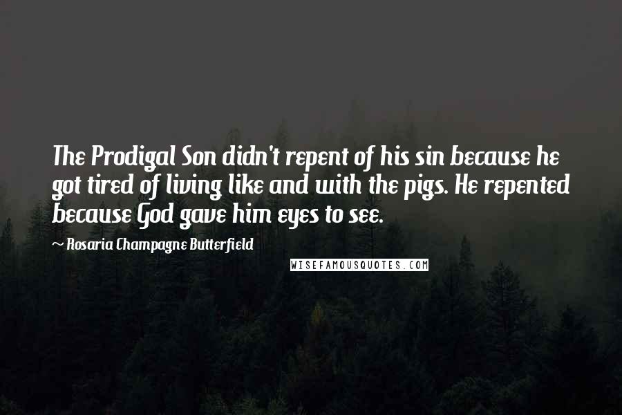 Rosaria Champagne Butterfield Quotes: The Prodigal Son didn't repent of his sin because he got tired of living like and with the pigs. He repented because God gave him eyes to see.