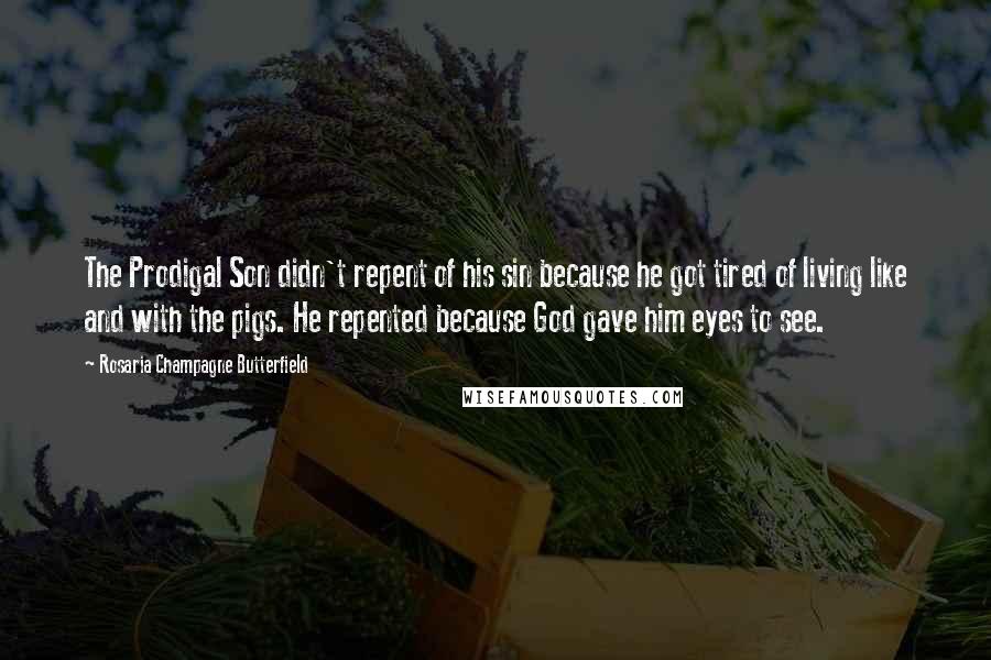 Rosaria Champagne Butterfield Quotes: The Prodigal Son didn't repent of his sin because he got tired of living like and with the pigs. He repented because God gave him eyes to see.