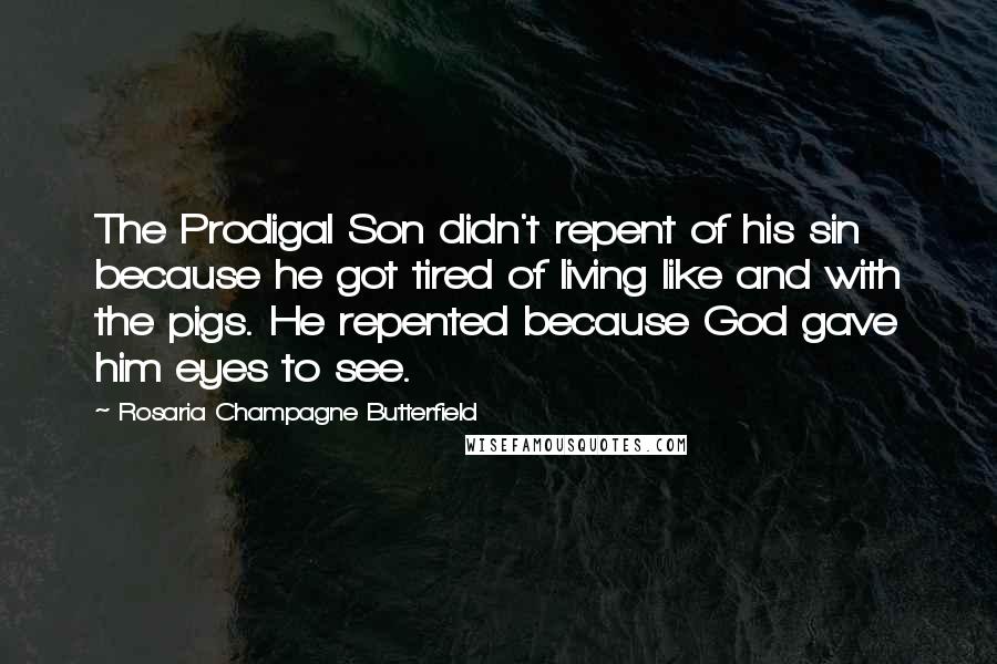 Rosaria Champagne Butterfield Quotes: The Prodigal Son didn't repent of his sin because he got tired of living like and with the pigs. He repented because God gave him eyes to see.