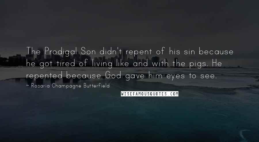 Rosaria Champagne Butterfield Quotes: The Prodigal Son didn't repent of his sin because he got tired of living like and with the pigs. He repented because God gave him eyes to see.