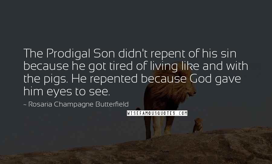 Rosaria Champagne Butterfield Quotes: The Prodigal Son didn't repent of his sin because he got tired of living like and with the pigs. He repented because God gave him eyes to see.