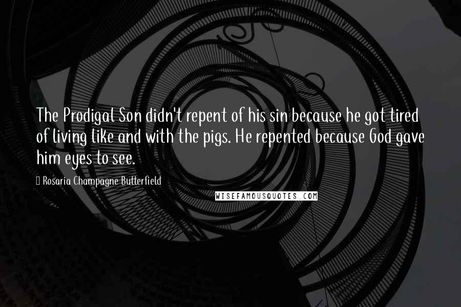 Rosaria Champagne Butterfield Quotes: The Prodigal Son didn't repent of his sin because he got tired of living like and with the pigs. He repented because God gave him eyes to see.