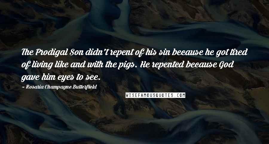 Rosaria Champagne Butterfield Quotes: The Prodigal Son didn't repent of his sin because he got tired of living like and with the pigs. He repented because God gave him eyes to see.