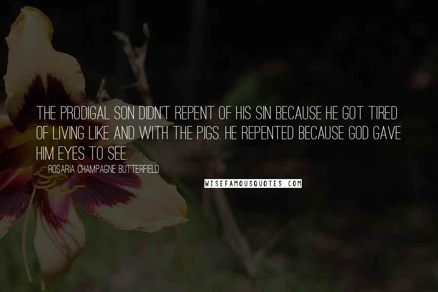 Rosaria Champagne Butterfield Quotes: The Prodigal Son didn't repent of his sin because he got tired of living like and with the pigs. He repented because God gave him eyes to see.