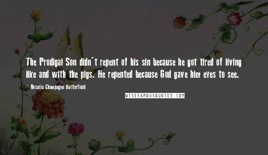 Rosaria Champagne Butterfield Quotes: The Prodigal Son didn't repent of his sin because he got tired of living like and with the pigs. He repented because God gave him eyes to see.