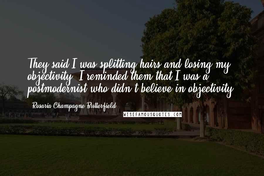 Rosaria Champagne Butterfield Quotes: They said I was splitting hairs and losing my objectivity. I reminded them that I was a postmodernist who didn't believe in objectivity.