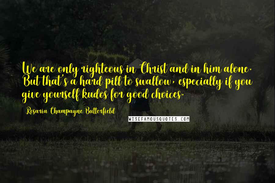 Rosaria Champagne Butterfield Quotes: We are only righteous in Christ and in him alone. But that's a hard pill to swallow, especially if you give yourself kudos for good choices.