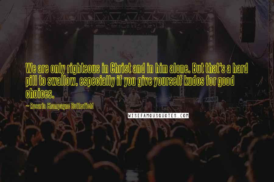 Rosaria Champagne Butterfield Quotes: We are only righteous in Christ and in him alone. But that's a hard pill to swallow, especially if you give yourself kudos for good choices.