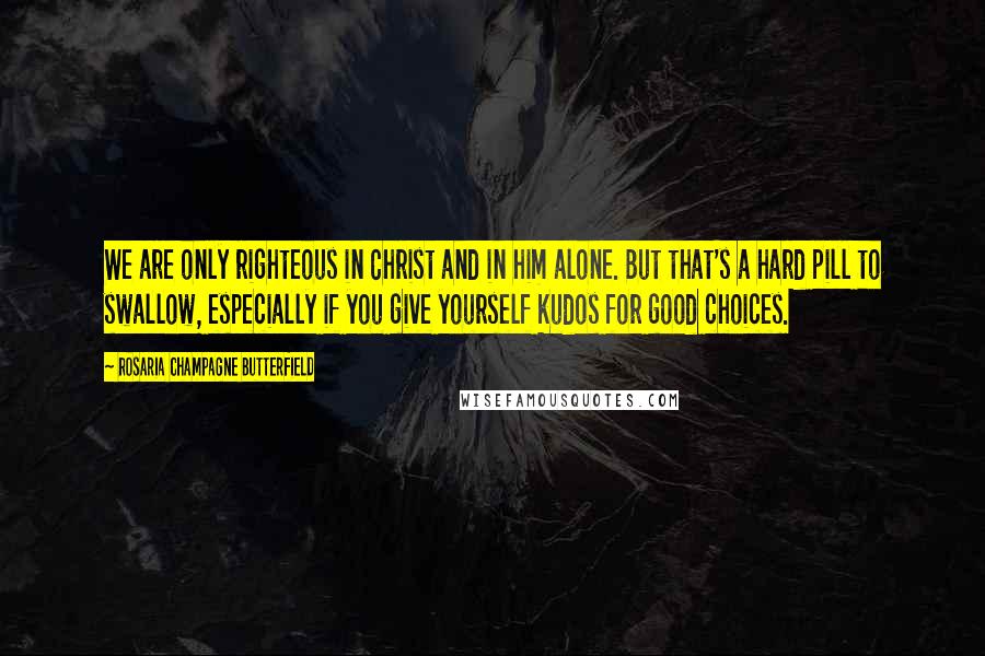 Rosaria Champagne Butterfield Quotes: We are only righteous in Christ and in him alone. But that's a hard pill to swallow, especially if you give yourself kudos for good choices.