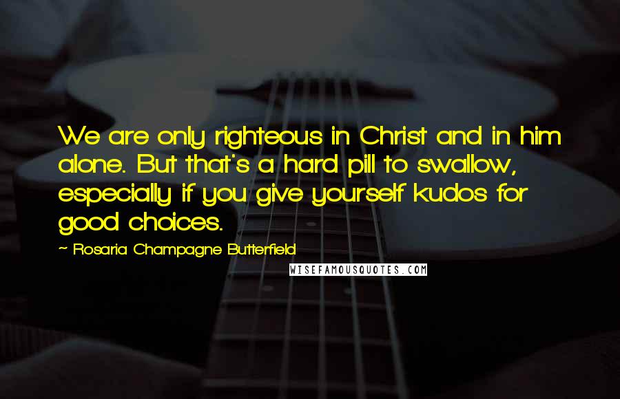 Rosaria Champagne Butterfield Quotes: We are only righteous in Christ and in him alone. But that's a hard pill to swallow, especially if you give yourself kudos for good choices.