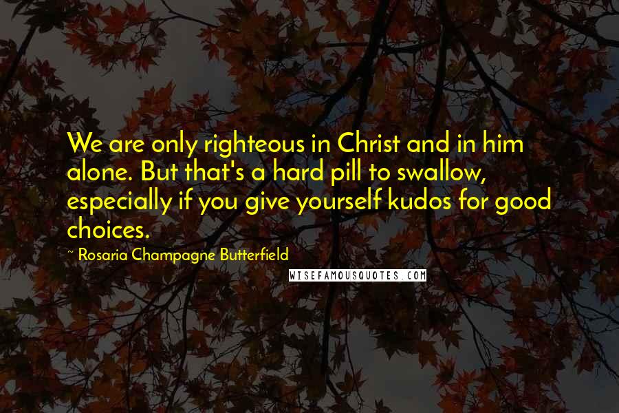 Rosaria Champagne Butterfield Quotes: We are only righteous in Christ and in him alone. But that's a hard pill to swallow, especially if you give yourself kudos for good choices.