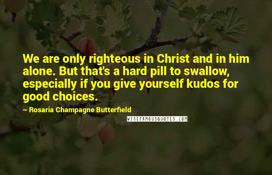 Rosaria Champagne Butterfield Quotes: We are only righteous in Christ and in him alone. But that's a hard pill to swallow, especially if you give yourself kudos for good choices.