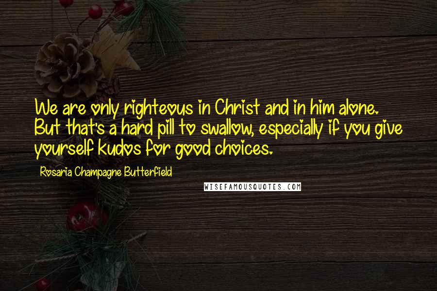 Rosaria Champagne Butterfield Quotes: We are only righteous in Christ and in him alone. But that's a hard pill to swallow, especially if you give yourself kudos for good choices.