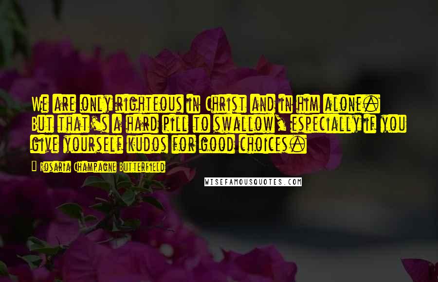 Rosaria Champagne Butterfield Quotes: We are only righteous in Christ and in him alone. But that's a hard pill to swallow, especially if you give yourself kudos for good choices.