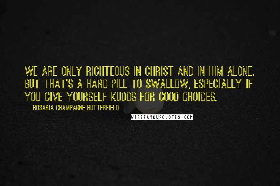 Rosaria Champagne Butterfield Quotes: We are only righteous in Christ and in him alone. But that's a hard pill to swallow, especially if you give yourself kudos for good choices.