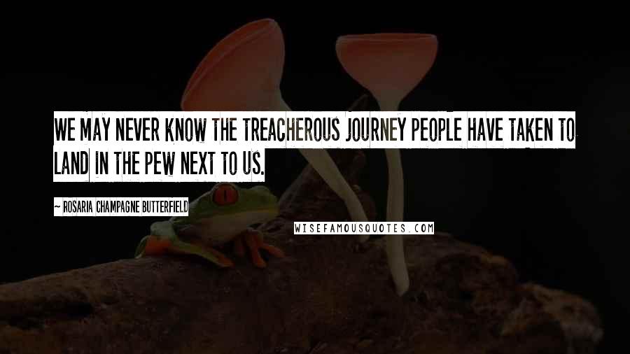 Rosaria Champagne Butterfield Quotes: We may never know the treacherous journey people have taken to land in the pew next to us.