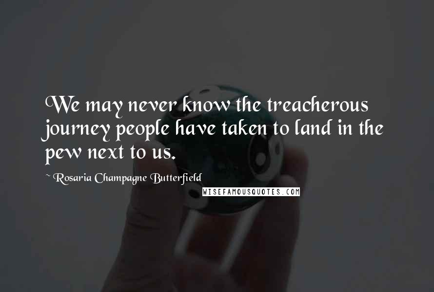 Rosaria Champagne Butterfield Quotes: We may never know the treacherous journey people have taken to land in the pew next to us.