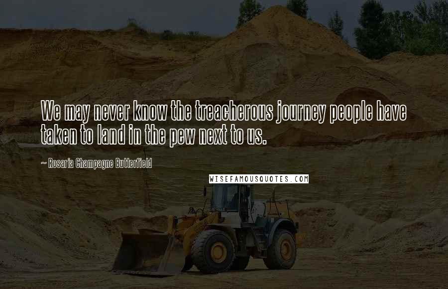 Rosaria Champagne Butterfield Quotes: We may never know the treacherous journey people have taken to land in the pew next to us.