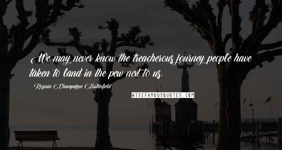 Rosaria Champagne Butterfield Quotes: We may never know the treacherous journey people have taken to land in the pew next to us.