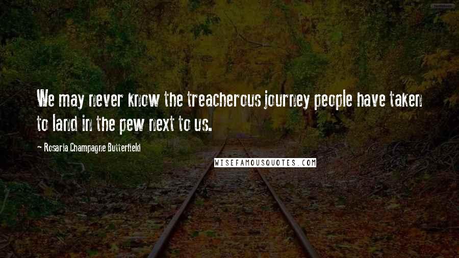 Rosaria Champagne Butterfield Quotes: We may never know the treacherous journey people have taken to land in the pew next to us.