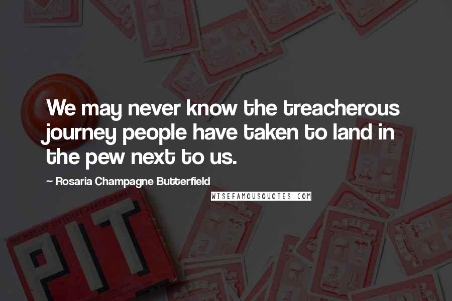 Rosaria Champagne Butterfield Quotes: We may never know the treacherous journey people have taken to land in the pew next to us.