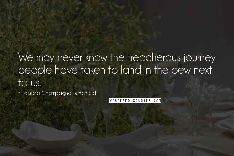 Rosaria Champagne Butterfield Quotes: We may never know the treacherous journey people have taken to land in the pew next to us.