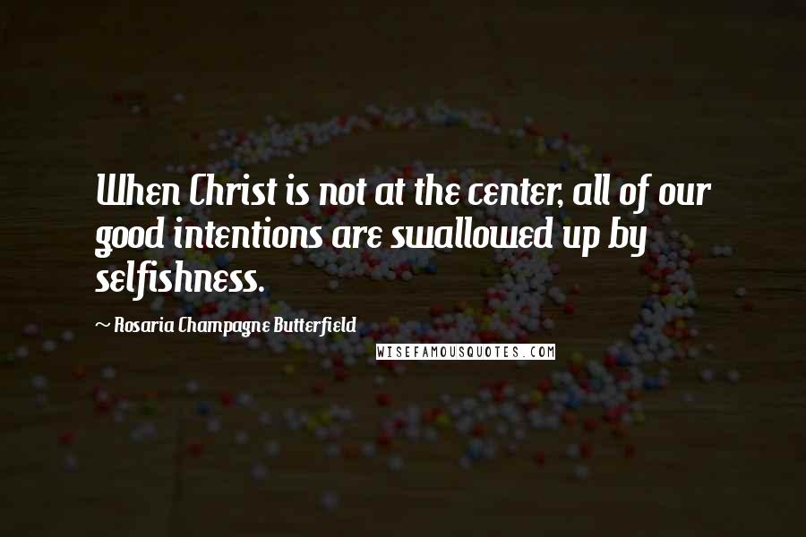 Rosaria Champagne Butterfield Quotes: When Christ is not at the center, all of our good intentions are swallowed up by selfishness.